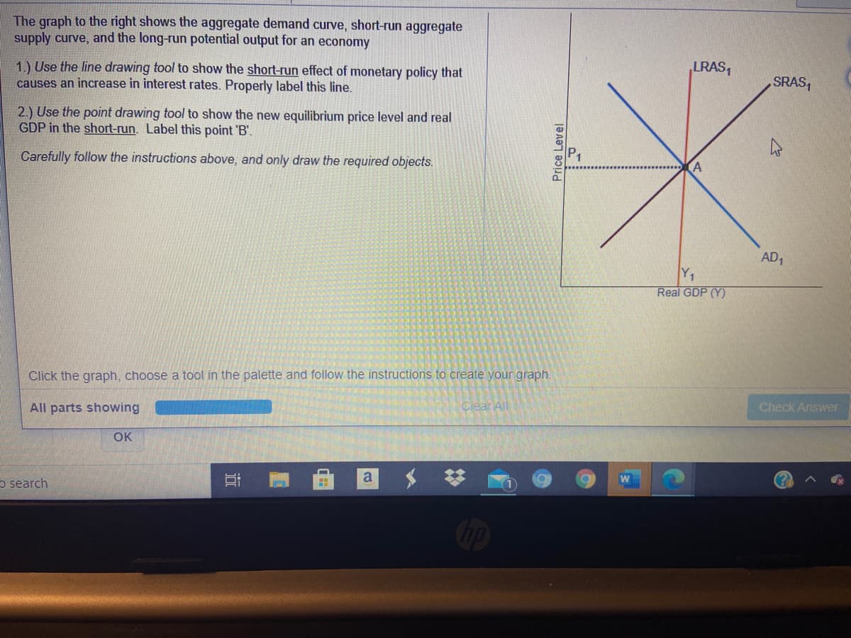 The graph to the right shows the aggregate demand curve, short-run aggregate
supply curve, and the long-run potential output for an economy
1.) Use the line drawing tool to show the short-run effect of monetary policy that
causes an increase in interest rates. Properly label this line.
LRAS,
SRAS,
2.) Use the point drawing tool to show the new equilibrium price level and real
GDP in the short-run. Label this point 'B'.
Carefully follow the instructions above, and only draw the required objects.
AD,
Y1
Real GDP (Y)
Click the graph, choose a tool in the palette and follow the instructions to create your graph.
All parts showing
Clear All
Check Answer
OK
a
o search
近
Price Level
