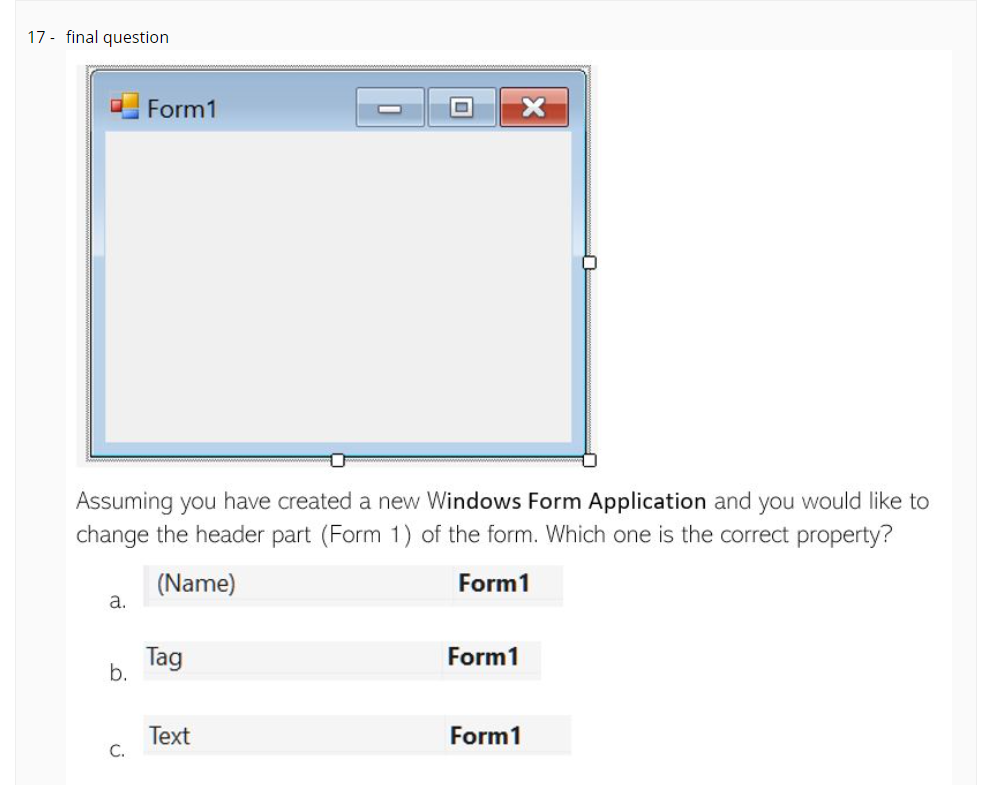 17 - final question
Form1
Assuming you have created a new Windows Form Application and you would like to
change the header part (Form 1) of the form. Which one is the correct property?
(Name)
a.
Form1
Tag
b.
Form1
Тext
С.
Form1
