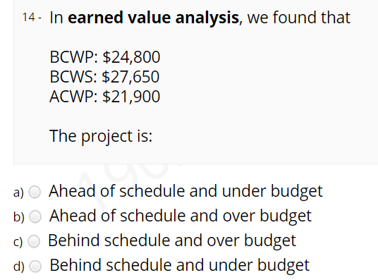 14 - In earned value analysis, we found that
ВCWP: $24,800
BCWS: $27,650
ACWP: $21,900
The project is:
a) O Ahead of schedule and under budget
b) O Ahead of schedule and over budget
c) O Behind schedule and over budget
d) O Behind schedule and under budget
