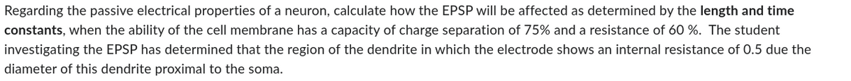 Regarding the passive electrical properties of a neuron, calculate how the EPSP will be affected as determined by the length and time
constants, when the ability of the cell membrane has a capacity of charge separation of 75% and a resistance of 60 %. The student
investigating the EPSP has determined that the region of the dendrite in which the electrode shows an internal resistance of 0.5 due the
diameter of this dendrite proximal to the soma.