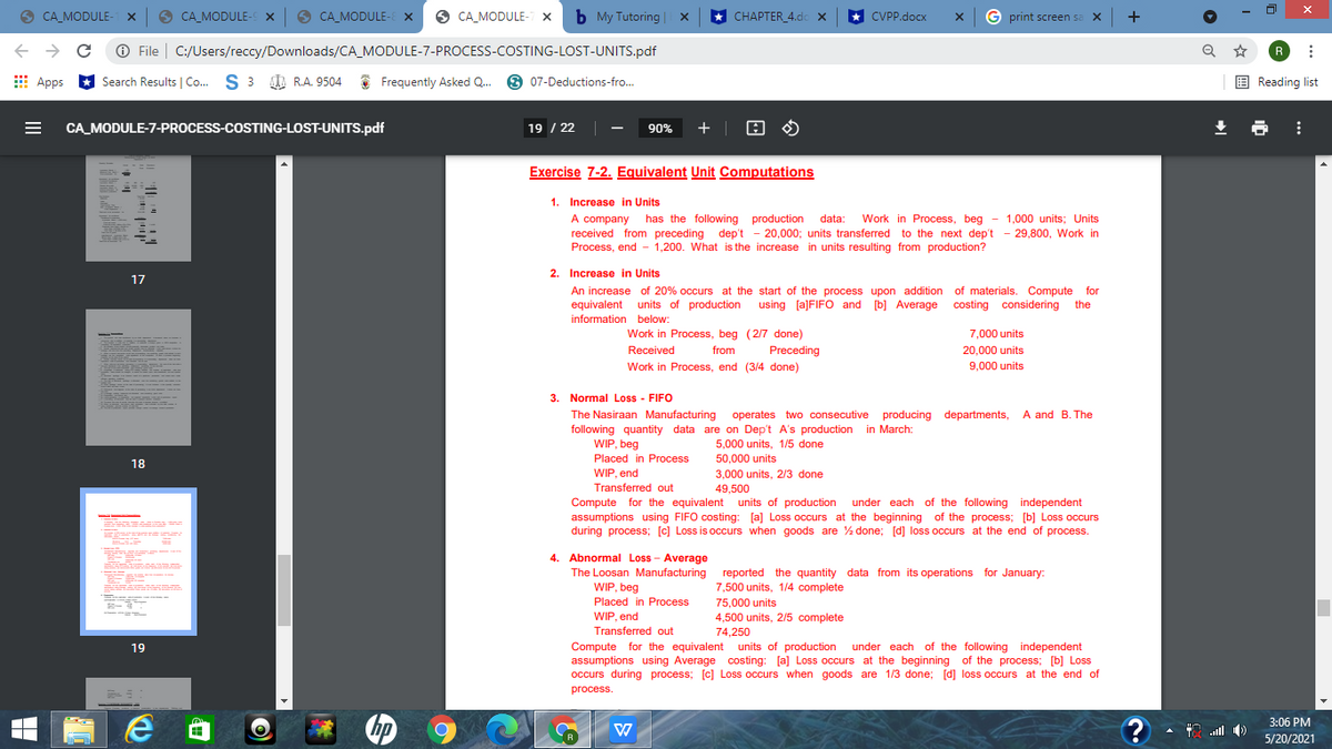 O
CA_MODULE- X
O CA_MODULE- x
O
CA_MODULE-E X
CA_MODULE- X
b My Tutoring | x
* CHAPTER_4.dc x
G print screen sa X
+
CVPP.docx
+ → C O File | C:/Users/reccy/Downloads/CA_MODULE-7-PROCESS-COSTING-LOST-UNITS.pdf
R
E Apps
Search Results | Co. S 3 0 R.A. 9504
Frequently Asked Q. 9 07-Deductions-fro.
E Reading list
CA_MODULE-7-PROCESS-COSTING-LOST-UNITS.pdf
19 / 22 |
90%
+ | O O
Exercise 7-2. Equivalent Unit Computations
1. Increase in Units
A company has the following production
received from preceding dep't - 20,000; units transferred to the next dep't - 29,800, Work in
Process, end - 1,200. What is the increase in units resulting from production?
data:
Work in Process, beg
- 1,000 units; Units
2. Increase in Units
17
An increase of 20% occurs at the start of the process upon addition of materials. Compute for
equivalent units of production using [a]FIFO and b] Average costing considering the
information below:
Work in Process, beg (2/7 done)
7.000 units
Received
from
Preceding
20,000 units
Work in Process, end (3/4 done)
9.000 units
3. Normal Loss - FIFO
The Nasiraan Manufacturing
following quantity data are on Dep't A's production in March:
WIP, beg
operates two consecutive producing departments, A and B. The
5,000 units, 1/5 done
Placed in Process
50,000 units
18
WIP, end
3,000 units, 2/3 done
49,500
Transferred out
Compute for the equivalent units of production under each of the following independent
assumptions using FIFO costing: [a] Loss occurs at the beginning of the process; [b] Loss occurs
during process; [c] Loss is occurs when goods are % done; [d] loss occurs at the end of process.
Abnormal Loss - Average
The Loosan Manufacturing reported the quantity data from its operations for January:
WIP, beg
Placed in Process
7,500 units, 1/4 complete
75.000 units
4,500 units, 2/5 complete
WIP, end
Transferred out
74,250
Compute for the equivalent units of production under each of the following independent
assumptions using Average costing: [a] Loss occurs at the beginning of the process; [b] Loss
occurs during process; [c] Loss occurs when goods are 1/3 done; [d] loss occurs at the end of
19
process.
3:06 РM
A ll )
5/20/2021
