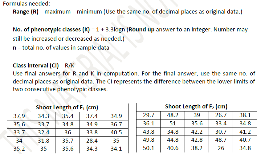 Formulas needed:
Range (R) = maximum – minimum (Use the same no. of decimal places as original data.)
No. of phenotypic classes (K) = 1 + 3.3logn (Round up answer to an integer. Number may
still be increased or decreased as needed.)
n = total no. of values in sample data
Class interval (CI) = R/K
Use final answers for R and K in computation. For the final answer, use the same no. of
decimal places as original data. The Cl represents the difference between the lower limits of
two consecutive phenotypic classes.
Shoot Length of F₁ (cm)
Shoot Length of F₂ (cm)
37.9
34.3
35.4 37.4
34.9
29.7
48.2
39
26.7
38.1
35.6
33.7
34.8 34.9
36.7
36.1
51
35.6
33.4
34.8
33.7 32.4
36
33.8
40.5
43.8 34.8 42.2
30.7
41.2
34
31.8 35.7
28.4
35
49.8
44.8
42.8
48.7
40.7
35.2
35
35.6
34.3
34.1
50.1
40.6 38.2
26
34.8
ALT