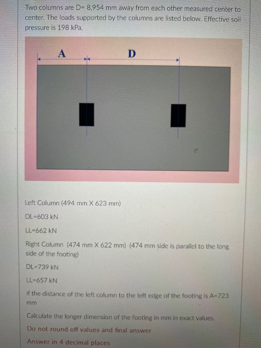 Two columns are D= 8,954 mm away from each other measured center to
center. The loads supported by the columns are listed below. Effective soil
pressure is 198 kPa.
D
Left Column (494 mm X 623 mm)
DL=603 kN
LL=662 kN
Right Column (474 mm X 622 mm) (474 mm side is parallel to the long
side of the footing)
DL=739 kN
LL=657 kN
If the distance of the left column to the left edge of the footing is A=723
mm
Calculate the longer dimension of the footing in mm in exact values.
Do not round off values and final answer
Answer in 4 decimal places
