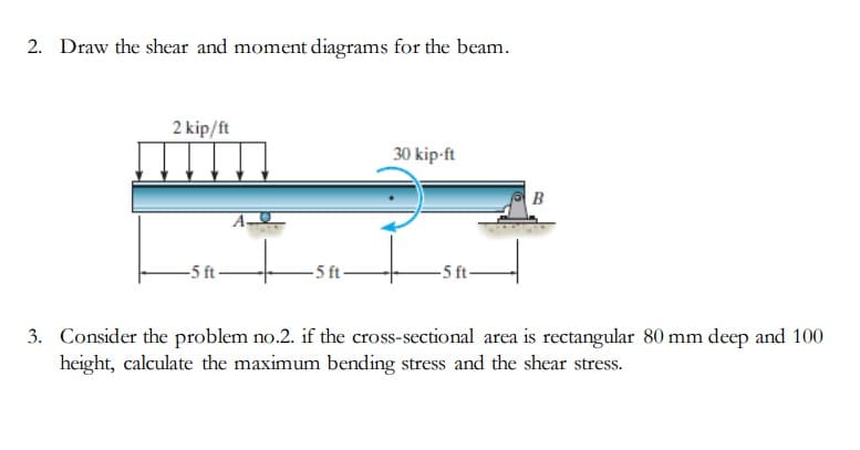 2. Draw the shear and moment diagrams for the beam.
2 kip/ft
-5 ft-
-5 ft-
30 kip-ft
-5 ft-
B
3. Consider the problem no.2. if the cross-sectional area is rectangular 80 mm deep and 100
height, calculate the maximum bending stress and the shear stress.