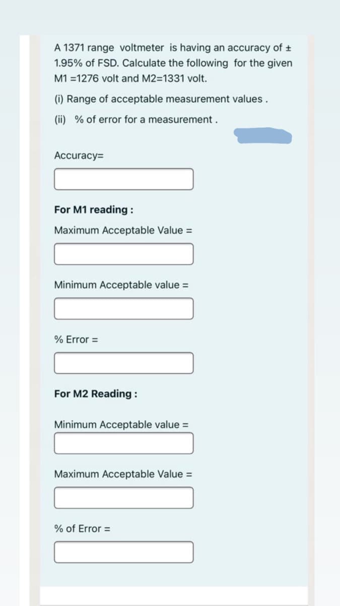 A 1371 range voltmeter is having an accuracy of t
1.95% of FSD. Calculate the following for the given
M1 =1276 volt and M2=1331 volt.
(i) Range of acceptable measurement values.
(ii) % of error for a measurement.
Аccuracy3D
For M1 reading :
Maximum Acceptable Value =
Minimum Acceptable value =
% Error =
For M2 Reading :
Minimum Acceptable value =
Maximum Acceptable Value =
% of Error =
