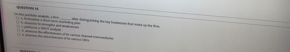 QUESTION 16
On the portfolio analysis, a firm
O a. formulates a short-term marketing plan
O b. assesses its strengths and weaknesses
O C. performs a SWOT analysis
O d. assesses the effectiveness of its varlous channel Intermediaries
O e. assesses the attractiveness of its varlous SBUS
after distinguishing the key businesses that make up the firm.
QUESTIODLA
