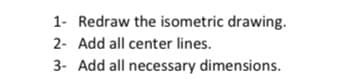 1- Redraw the isometric drawing.
2- Add all center lines.
3- Add all necessary dimensions.
