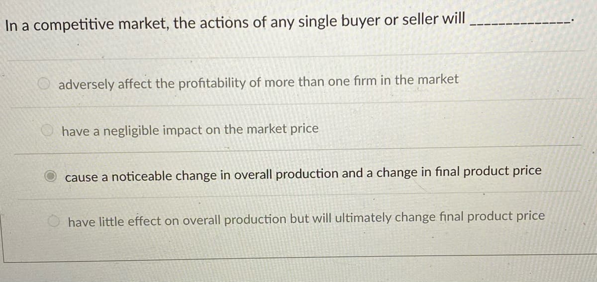 In a competitive market, the actions of any single buyer or seller will
adversely affect the profitability of more than one firm in the market
have a negligible impact on the market price
cause a noticeable change in overall production and a change in final product price
have little effect on overall production but will ultimately change final product price
