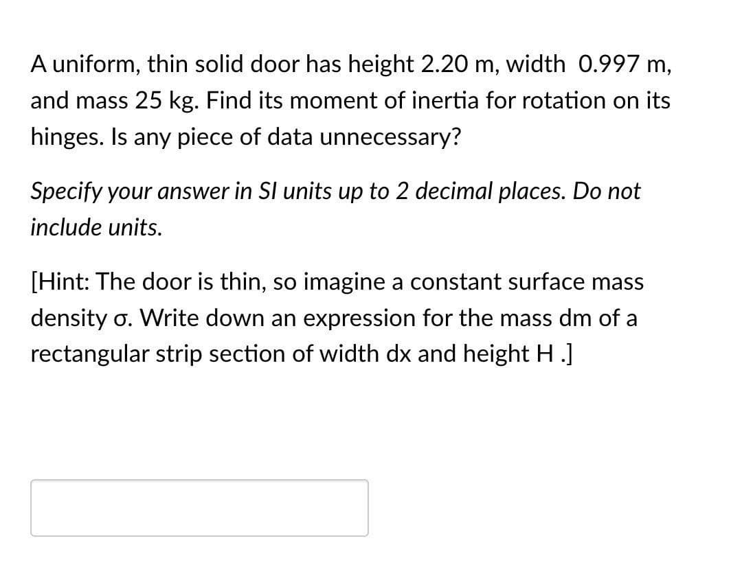 A uniform, thin solid door has height 2.20 m, width 0.997 m,
and mass 25 kg. Find its moment of inertia for rotation on its
hinges. Is any piece of data unnecessary?
Specify your answer in SI units up to 2 decimal places. Do not
include units.
[Hint: The door is thin, so imagine a constant surface mass
density σ. Write down an expression for the mass dm of a
rectangular strip section of width dx and height H .]