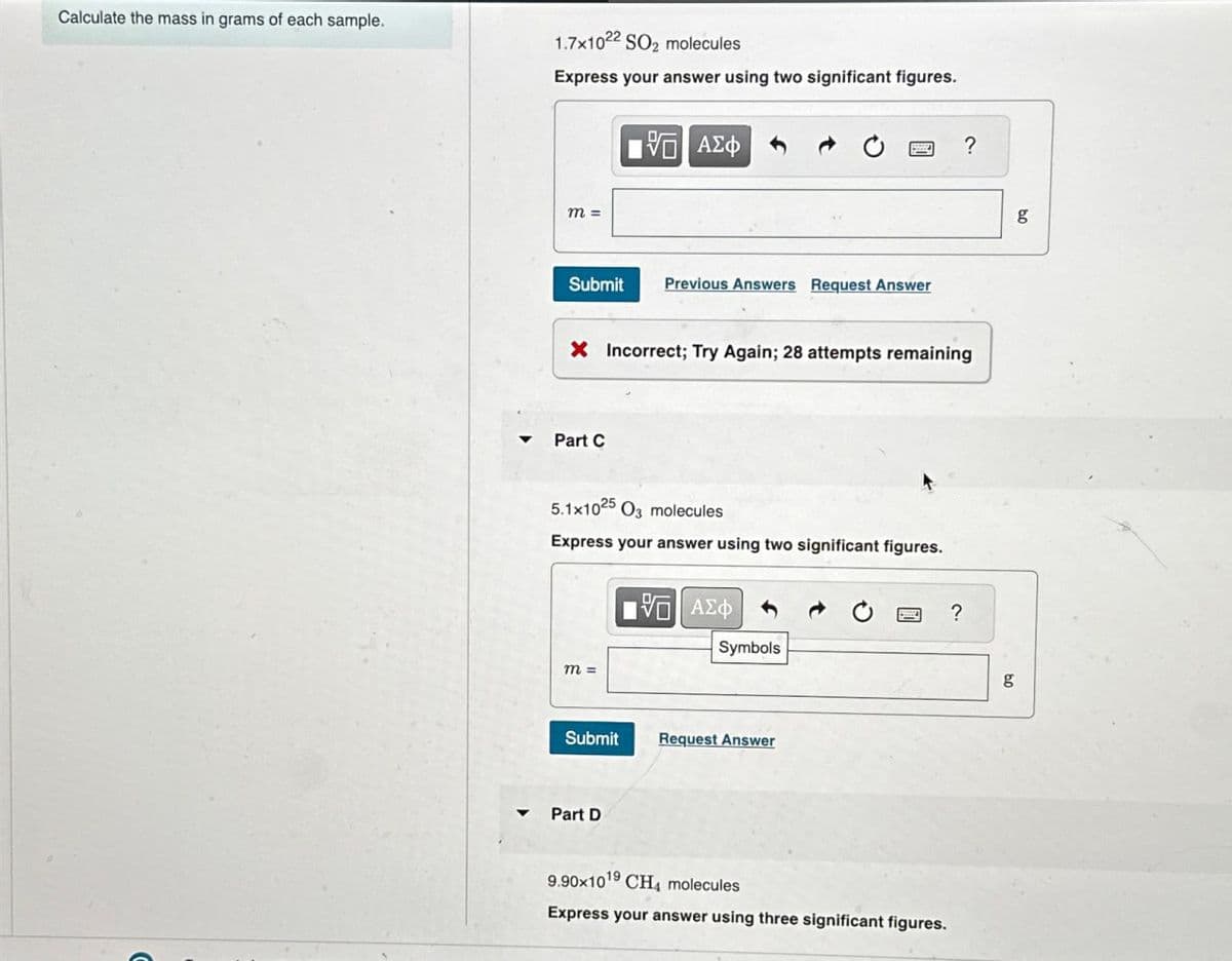 Calculate the mass in grams of each sample.
1.7x1022 SO₂ molecules
Express your answer using two significant figures.
m =
- ΜΕ ΑΣΦ
Submit Previous Answers Request Answer
?
X Incorrect; Try Again; 28 attempts remaining
Part C
5.1x1025 O molecules
Express your answer using two significant figures.
ΜΕ ΑΣΦ
m =
Symbols
Submit
Request Answer
Part D
9.90x1019 CH4 molecules
Express your answer using three significant figures.
?
g
g