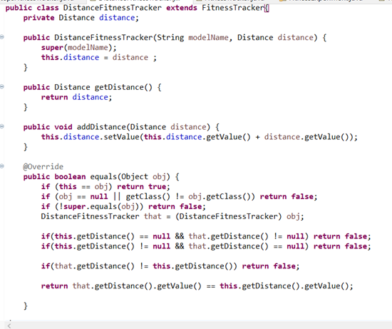 public class DistanceFitnessTracker extends FitnessTracker{
private Distance distance;
public DistanceFitnessTracker(String modelName, Distance distance) {
super (modelName);
this.distance = distance ;
}
public Distance getDistance() {
return distance;
}
public void addDistance(Distance distance) {
this.distance.setValue(this.distance.getValue() + distance.getValue());
}
@Override
public boolean equals(Object obj) {
if (this == obj) return true;
if (obj == null || getclass() != obj.getClass()) return false;
if (!super.equals(obj)) return false;
DistanceFitnessTracker that = (DistanceFitnessTracker) obj;
if(this.getDistance() == null && that.getDistance() != nul1) return false;
if(this.getDistance() != null && that.getDistance() == null) return false;
if(that.getDistance() != this.getDistance()) return false;
return that.getDistance().getValue() == this.getDistance().getValue();
}
