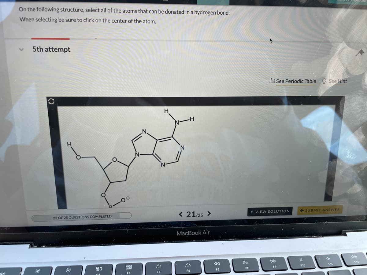 On the following structure, select all of the atoms that can be donated in a hydrogen bond.
When selecting be sure to click on the center of the atom.
5th attempt
See Periodic Table See Hint
H.
-H-
< 21/25 >
+ SUBMIT ANSWER
4 VIEW SOLUTION
22 OF 25 QUESTIONS COMPLETED
MacBook Air
DII
DD
F12
80
888
F9
F10
F11
F6
F7
F8
F5
F4

