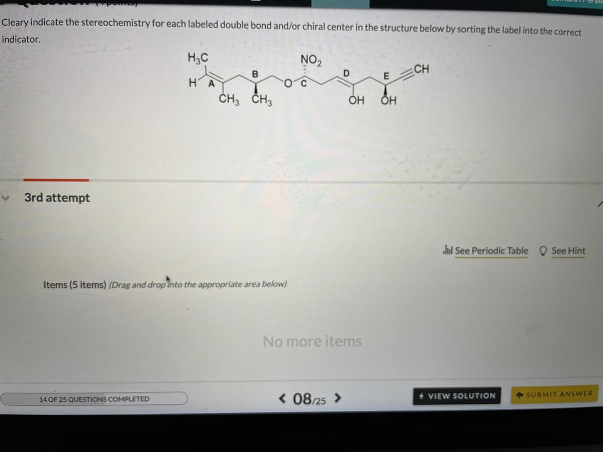 Cleary indicate the stereochemistry for each labeled double bond and/or chiral center in the structure below by sorting the label into the correct
indicator.
H3C
NO2
CH
E
H A
ČH3 ČH3
ÕH
3rd attempt
i See Periodic Table
O See Hint
Items (5 items) (Drag and drop into the appropriate area below)
No more items
4 SUBMIT ANSWER
< 08/25 >
4 VIEW SOLUTION
14 OF 25 QUESTIONS COMPLETED
