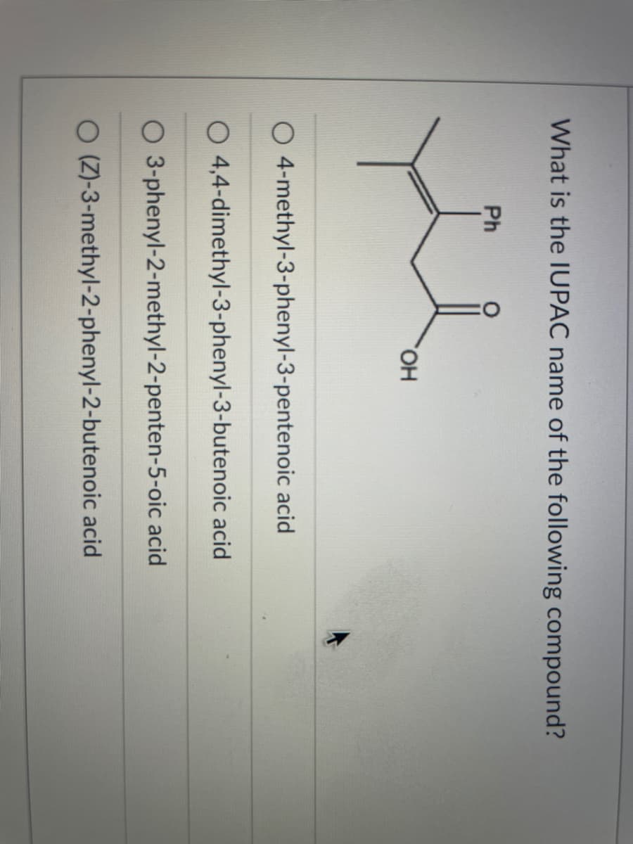 What is the IUPAC name of the following compound?
Ph
HO,
O 4-methyl-3-phenyl-3-pentenoic acid
O 4,4-dimethyl-3-phenyl-3-butenoic acid
O 3-phenyl-2-methyl-2-penten-5-oic acid
O (Z)-3-methyl-2-phenyl-2-butenoic acid
