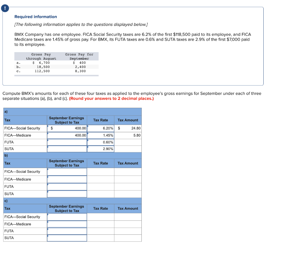 !
a)
Tax
Required information
[The following information applies to the questions displayed below.]
BMX Company has one employee. FICA Social Security taxes are 6.2% of the first $118,500 paid to its employee, and FICA
Medicare taxes are 1.45% of gross pay. For BMX, its FUTA taxes are 0.6% and SUTA taxes are 2.9% of the first $7,000 paid
to its employee.
Compute BMX's amounts for each of these four taxes as applied to the employee's gross earnings for September under each of three
separate situations (a), (b), and (c). (Round your answers to 2 decimal places.)
FUTA
SUTA
b)
Tax
a.
b.
C.
FICA-Social Security
FICA-Medicare
Gross Pay
through August
$ 6,700
18,500
112,500
FUTA
SUTA
c)
Tax
FICA-Social Security
FICA-Medicare
FUTA
SUTA
FICA-Social Security
FICA-Medicare
Gross Pay for
September
$ 400
2,400
8,300
September Earnings
Subject to Tax
400.00
400.00
$
September Earnings
Subject to Tax
September Earnings
Subject to Tax
Tax Rate
6.20%
1.45%
0.60%
2.90%
Tax Rate
Tax Rate
Tax Amount
$
24.80
5.80
Tax Amount
Tax Amount