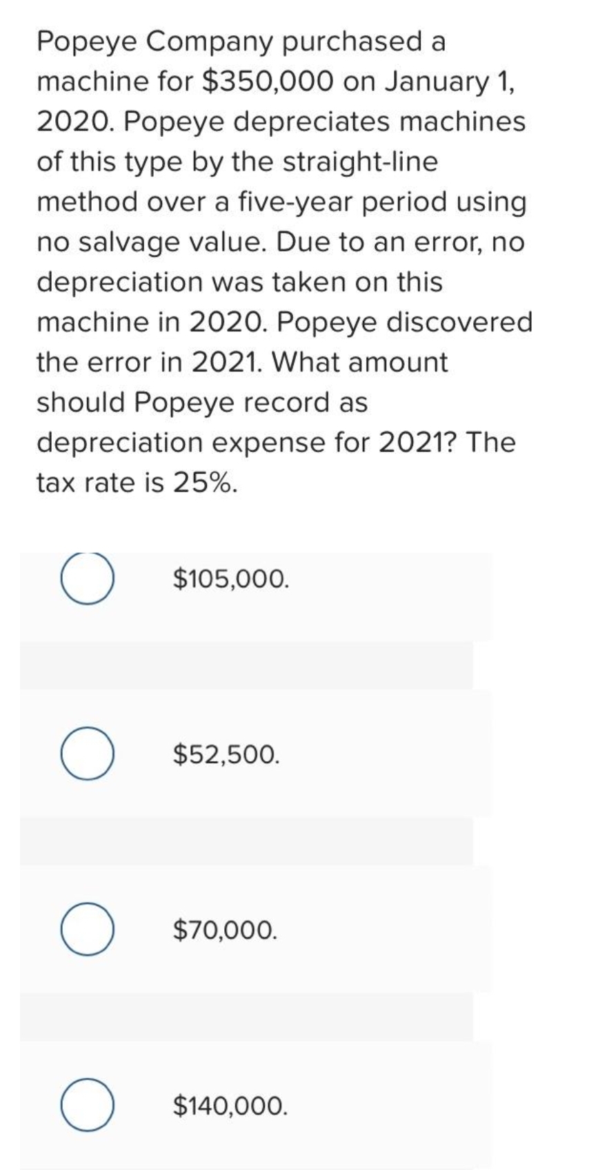 Popeye Company purchased a
machine for $350,000 on January 1,
2020. Popeye depreciates machines
of this type by the straight-line
method over a five-year period using
no salvage value. Due to an error, no
depreciation was taken on this
machine in 2020. Popeye discovered
the error in 2021. What amount
should Popeye record as
depreciation expense for 2021? The
tax rate is 25%.
O
O
O
O
$105,000.
$52,500.
$70,000.
$140,000.