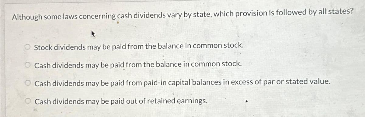Although some laws concerning cash dividends vary by state, which provision is followed by all states?
Stock dividends may be paid from the balance in common stock.
O Cash dividends may be paid from the balance in common stock.
Cash dividends may be paid from paid-in capital balances in excess of par or stated value.
Cash dividends may be paid out of retained earnings.
