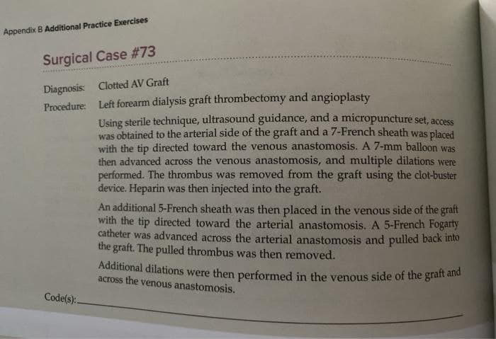 Appendix B Additional Practice Exercises
Surgical Case #73
Diagnosis: Clotted AV Graft
Procedure: Left forearm dialysis graft thrombectomy and angioplasty
Using sterile technique, ultrasound guidance, and a micropuncture set, access
was obtained to the arterial side of the graft and a 7-French sheath was placed
with the tip directed toward the venous anastomosis. A 7-mm balloon was
then advanced across the venous anastomosis, and multiple dilations were
performed. The thrombus was removed from the graft using the clot-buster
device. Heparin was then injected into the graft.
An additional 5-French sheath was then placed in the venous side of the graft
with the tip directed toward the arterial anastomosis. A 5-French Fogarty
catheter was advanced across the arterial anastomosis and pulled back into
the graft. The pulled thrombus was then removed.
Additional dilations were then performed in the venous side of the giat
across the venous anastomosis.
Code(s):.
