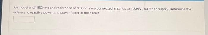 An inductor of 150hms and resistance of 10 Ohms are connected in series to a 230V, 50 Hz ac supply. Determine the
active and reactive power and power factor in the circuit.