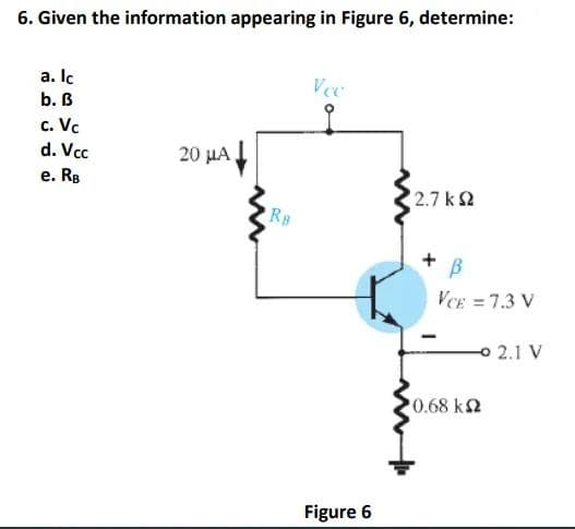 6. Given the information appearing in Figure 6, determine:
a. Ic
b. B
c. Vc
d. Vcc
e. RB
20 μA.
Rs.
Vee
Figure 6
12.7 ΚΩ
+ B
VCE = 7.3 V
10.68 ΚΩ
-2.1 V