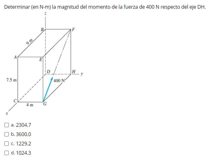 Determinar (en N-m) la magnitud del momento de la fuerza de 400 N respecto del eje DH.
9 m
E
ID
H
y
7.5 m
400 N
4 m
O a. 2304.7
O b. 3600.0
O c. 1229.2
O d. 1024.3
