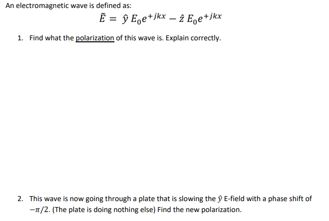 An electromagnetic wave is defined as:
Ẽ = ŷ E。e+jkx − 2 Ee+jkx
1. Find what the polarization of this wave is. Explain correctly.
2. This wave is now going through a plate that is slowing the ŷ E-field with a phase shift of
-π/2. (The plate is doing nothing else) Find the new polarization.