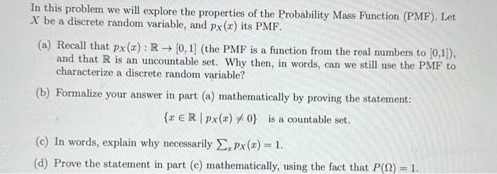In this problem we will explore the properties of the Probability Mass Function (PMF). Let
X be a discrete random variable, and px(x) its PMF.
(a) Recall that px (x): R→ [0, 1] (the PMF is a function from the real numbers to [0,1]),
and that R is an uncountable set. Why then, in words, can we still use the PMF to
characterize a discrete random variable?
(b) Formalize your answer in part (a) mathematically by proving the statement:
{ ER | px(x) 0} is a countable set.
(c) In words, explain why necessarily Σ, Px(x) = 1.
(d) Prove the statement in part (c) mathematically, using the fact that P() = 1.