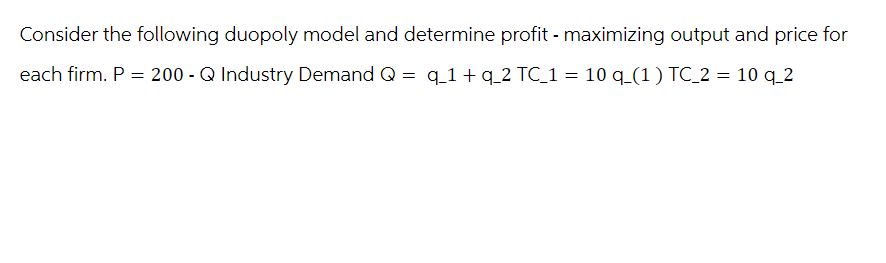 Consider the following duopoly model and determine profit - maximizing output and price for
q_1+ q 2 TC_1 = 10 q_(1) TC_2 = 10 q_2
each firm. P = 200 - Q Industry Demand Q
=