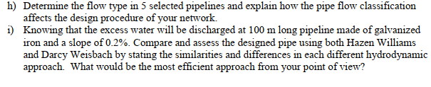 h) Determine the flow type in 5 selected pipelines and explain how the pipe flow classification
affects the design procedure of your network.
i) Knowing that the excess water will be discharged at 100 m long pipeline made of galvanized
iron and a slope of 0.2%. Compare and assess the designed pipe using both Hazen Williams
and Darcy Weisbach by stating the similarities and differences in each different hydrodynamic
approach. What would be the most efficient approach from your point of view?
