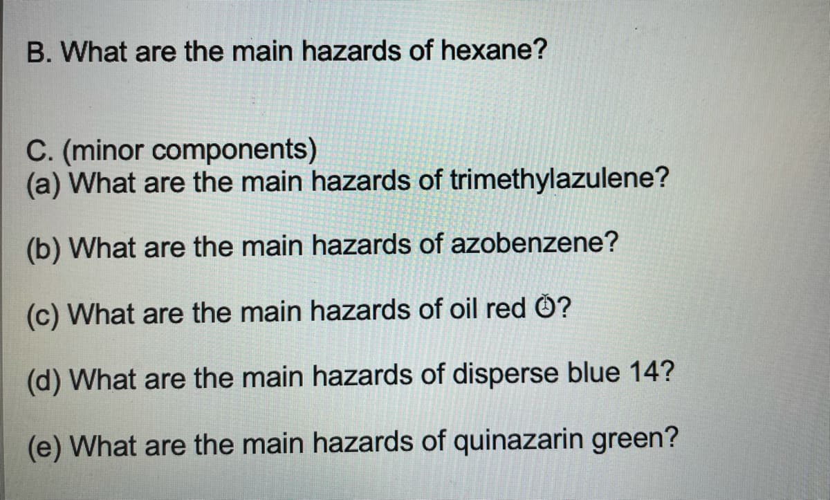 B. What are the main hazards of hexane?
C. (minor components)
(a) What are the main hazards of trimethylazulene?
(b) What are the main hazards of azobenzene?
(c) What are the main hazards of oil red Ö?
(d) What are the main hazards of disperse blue 14?
(e) What are the main hazards of quinazarin green?
