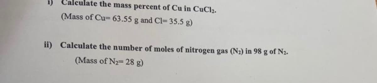 1) Calculate the mass percent of Cu in CuCl2.
(Mass of Cu= 63.55 g and Cl= 35.5 g)
ii) Calculate the number of moles of nitrogen gas (N2) in 98 g of N2.
(Mass of N2= 28 g)
