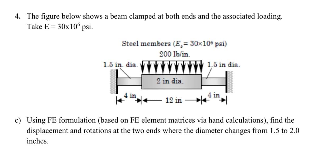 4. The figure below shows a beam clamped at both ends and the associated loading.
Take E = 30x10° psi.
Steel members (E,= 30×106 psi)
200 lb/in.
1.5 in. dia.
1.5 in dia.
2 in dia.
4 in
4 in
12 in
c) Using FE formulation (based on FE element matrices via hand calculations), find the
displacement and rotations at the two ends where the diameter changes from 1.5 to 2.0
inches.