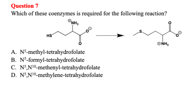Question 7
Which of these coenzymes is required for the following reaction?
NH3
HS
A. N-methyl-tetrahydrofolate
B. N³-formyl-tetrahydrofolate
C. N5,N10-methenyl-tetrahydrofolate
D. N5,N10-methylene-tetrahydrofolate
ΘΝΗ,