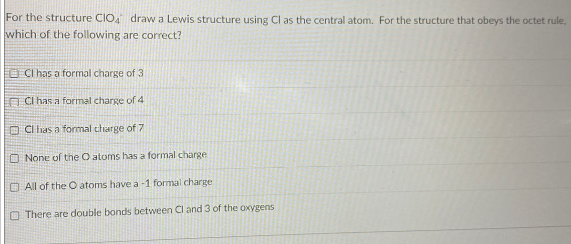 For the structure CIO4 draw a Lewis structure using Cl as the central atom. For the structure that obeys the octet rule,
which of the following are correct?
OCl has a formal charge of 3
OCI has a formal charge of 4
Cl has a formal charge of 7
None of the O atoms has a formal charge
All of the O atoms have a -1 formal charge
There are double bonds between Cl and 3 of the oxygens