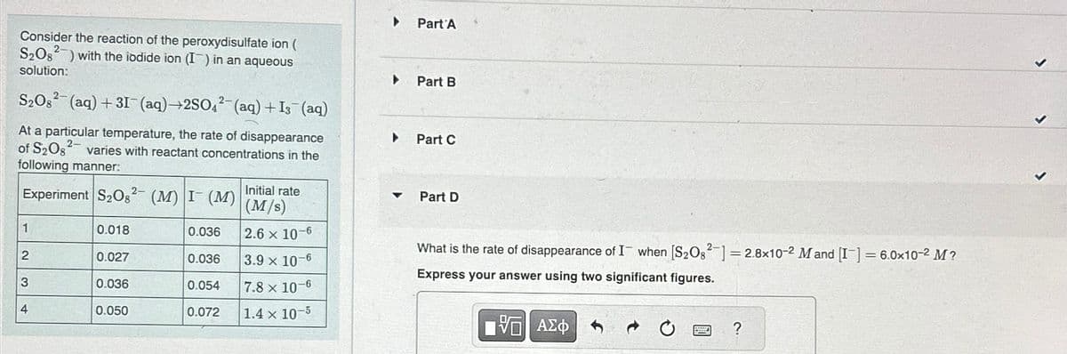 Consider the reaction of the peroxydisulfate ion (
S₂Os) with the iodide ion (I) in an aqueous
solution:
S2O2 (aq) +31 (aq)+2SO4(aq) + Is¯ (aq)
At a particular temperature, the rate of disappearance
of S₂Os varies with reactant concentrations in the
following manner:
2-
Initial rate
Experiment S₂O, (M) I(M) (M/s)
1
0.018
0.036
2.6 x 10-6
2
0.027
0.036
3.9 x 10-6
3
0.036
0.054
7.8 x 10-6
4
0.050
0.072
1.4 x 10-5
▸ Part A
▸
Part B
•
Part C
4
Part D
What is the rate of disappearance of I when [S2O82]=2.8x10-2 M and [I]=6.0x10-2 M?
Express your answer using two significant figures.
ΤΟ ΑΣΦ
0 回?