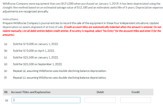 Wildhorse Company owns equipment that cost $121,000 when purchased on January 1, 2019. It has been depreciated using the
straight-line method based on an estimated salvage value of $12,100 and an estimated useful life of 5 years. Depreciation expense
adjustments are recognized annually.
Instructions:
Prepare Wildhorse Company's journal entries to record the sale of the equipment in these four independent situations. Update
depreciation on assets disposed of at time of sale. (Credit account titles are automatically indented when the amount is entered. Do not
indent manually. List all debit entries before credit entries. If no entry is required, select "No Entry" for the account titles and enter O for the
amounts.)
(a)
Sold for $73,000 on January 1, 2022.
(b)
Sold for $73,000 on April 1, 2022.
(c)
Sold for $25,500 on January 1, 2022.
(d)
Sold for $25,500 on September 1, 2022.
(e)
Repeat (a), assuming Wildhorse uses double-declining balance depreciation.
(f)
Repeat (c), assuming Wildhorse uses double-declining balance depreciation.
SR. Account Titles and Explanation
(a)
|
Debit
Credit