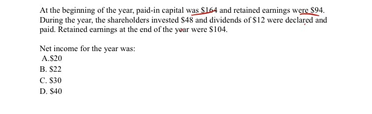At the beginning of the year, paid-in capital was $164 and retained earnings were $94.
During the year, the shareholders invested $48 and dividends of $12 were declared and
paid. Retained earnings at the end of the year were $104.
Net income for the year was:
A.$20
B. $22
C. $30
D. $40