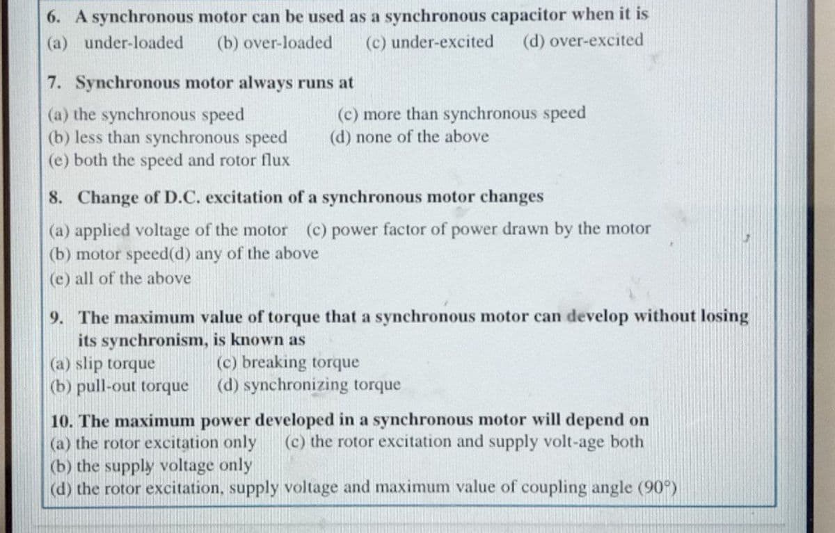 6. A synchronous motor can be used as a synchronous capacitor when it is
(d) over-excited
(a) under-loaded
(b) over-loaded
(c) under-excited
7. Synchronous motor always runs at
(a) the synchronous speed
(b) less than synchronous speed
(e) both the speed and rotor flux
(c) more than synchronous speed
(d) none of the above
8. Change of D.C. excitation of a synchronous motor changes
(a) applied voltage of the motor (c) power factor of power drawn by the motor
(b) motor speed(d) any of the above
(e) all of the above
9. The maximum value of torque that a synchronous motor can develop without losing
its synchronism, is known as
(a) slip torque
(b) pull-out torque
(c) breaking torque
(d) synchronizing torque
10. The maximum power developed in a synchronous motor will depend on
(a) the rotor excitation only
(b) the supply voltage only
(d) the rotor excitation, supply voltage and maximum value of coupling angle (90°)
(c) the rotor excitation and supply volt-age both
