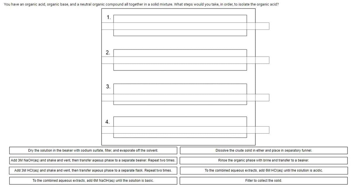 You have an organic acid, organic base, and a neutral organic compound all together in a solid mixture. What steps would you take, in order, to isolate the organic acid?
1.
2.
3.
4.
Dry the solution in the beaker with sodium sulfate, filter, and evaporate off the solvent.
Dissolve the crude solid in ether and place in separatory funnel.
Add 3M NAOH(aq) and shake and vent, then transfer ageous phase to a separate beaker. Repeat two times.
Rinse the organic phase with brine and transfer to a beaker.
Add 3M HCI(aqg) and shake and vent, then transfer ageous phase to a separate flask. Repeat two times.
To the combined aqueous extracts, add 6M HCI(aq) until the solution
acidic.
To the combined aqueous extracts, add 6M NaOH(ag) until the solution is basic.
Filter to collect the solid.
