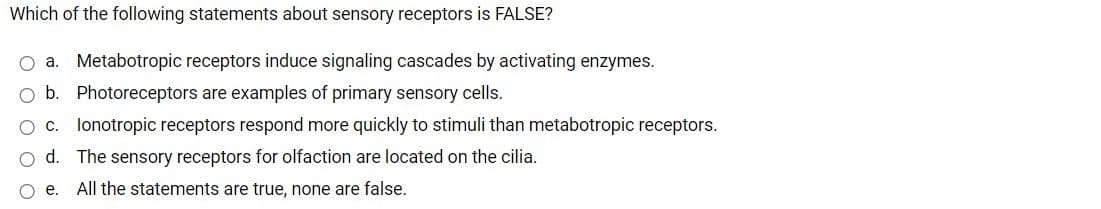 Which of the following statements about sensory receptors is FALSE?
O a. Metabotropic receptors induce signaling cascades by activating enzymes.
b. Photoreceptors are examples of primary sensory cells.
O c. lonotropic receptors respond more quickly to stimuli than metabotropic receptors.
d. The sensory receptors for olfaction are located on the cilia.
O e.
All the statements are true, none are false.
