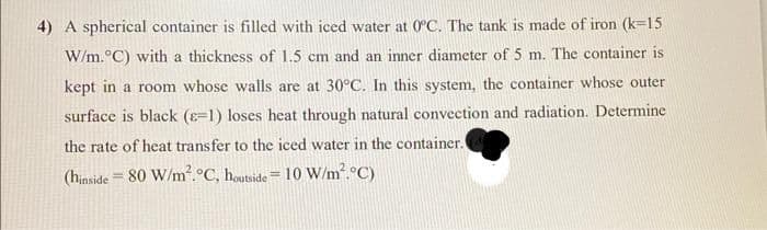 4) A spherical container is filled with iced water at 0°C. The tank is made of iron (k=15
W/m.°C) with a thickness of 1.5 cm and an inner diameter of 5 m. The container is
kept in a room whose walls are at 30°C. In this system, the container whose outer
surface is black (8-1) loses heat through natural convection and radiation. Determine
the rate of heat transfer to the iced water in the container.
(hinside = 80 W/m². °C, houtside = 10 W/m².°C)