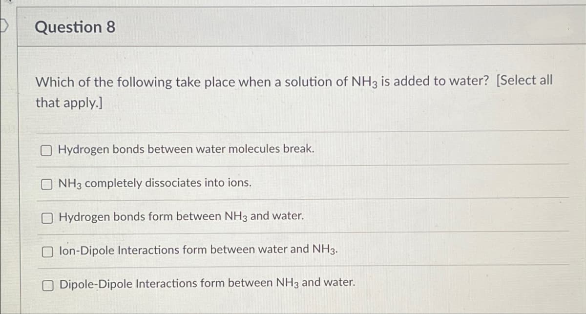 Question 8
Which of the following take place when a solution of NH3 is added to water? [Select all
that apply.]
Hydrogen bonds between water molecules break.
NH3 completely dissociates into ions.
Hydrogen bonds form between NH3 and water.
lon-Dipole Interactions form between water and NH3.
Dipole-Dipole Interactions form between NH3 and water.