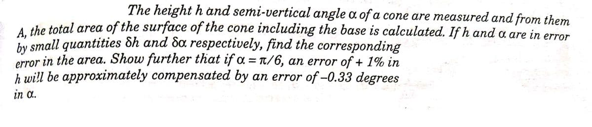 The height h and semi-vertical angle a of a cone are measured and from them
A the total area of the surface of the cone including the base is calculated. If h and a are in error
by small quantities &h and Sa respectively, find the corresponding
in the area. Show further that if a = T/6, an error of + 1% in
h will be approximately compensated by an error of -0.33 degrees
error
in a.
