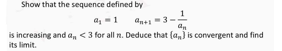 Show that the sequence defined by
1
a1 = 1
an+1 = 3
an
is increasing and an < 3 for all n. Deduce that {an} is convergent and find
its limit.