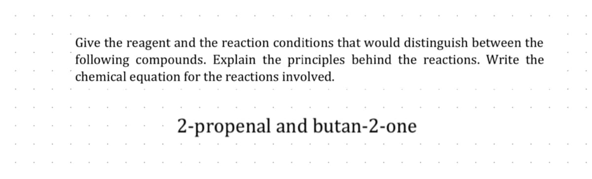 Give the reagent and the reaction conditions that would distinguish between the
following compounds. Explain the principles behind the reactions. Write the
chemical equation for the reactions involved.
2-propenal and butan-2-one