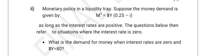 ii)
Monetary policy in a liquidity trap. Suppose the money demand is
given by:
Md = $Y (0.25 - i)
as long as the interest rates are positive. The questions below then
refer to situations where the interest rate is zero.
What is the demand for money when interest rates are zero and
$Y=80?