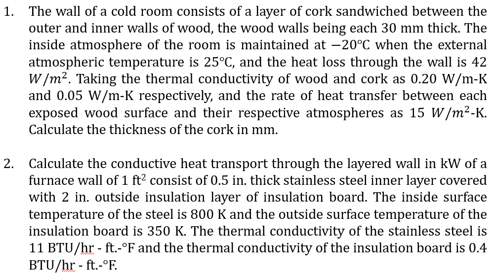 1.
2.
The wall of a cold room consists of a layer of cork sandwiched between the
outer and inner walls of wood, the wood walls being each 30 mm thick. The
inside atmosphere of the room is maintained at -20°C when the external
atmospheric temperature is 25°C, and the heat loss through the wall is 42
W/m². Taking the thermal conductivity of wood and cork as 0.20 W/m-K
and 0.05 W/m-K respectively, and the rate of heat transfer between each
exposed wood surface and their respective atmospheres as 15 W/m²-K.
Calculate the thickness of the cork in mm.
Calculate the conductive heat transport through the layered wall in kW of a
furnace wall of 1 ft² consist of 0.5 in. thick stainless steel inner layer covered
with 2 in. outside insulation layer of insulation board. The inside surface
temperature of the steel is 800 K and the outside surface temperature of the
insulation board is 350 K. The thermal conductivity of the stainless steel is
11 BTU/hr - ft.-°F and the thermal conductivity of the insulation board is 0.4
BTU/hr - ft.-°F.