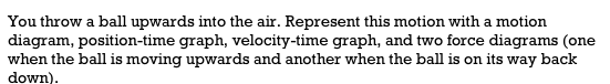 You throw a ball upwards into the air. Represent this motion with a motion
diagram, position-time graph, velocity-time graph, and two force diagrams (one
when the ball is moving upwards and another when the ball is on its way back
down).