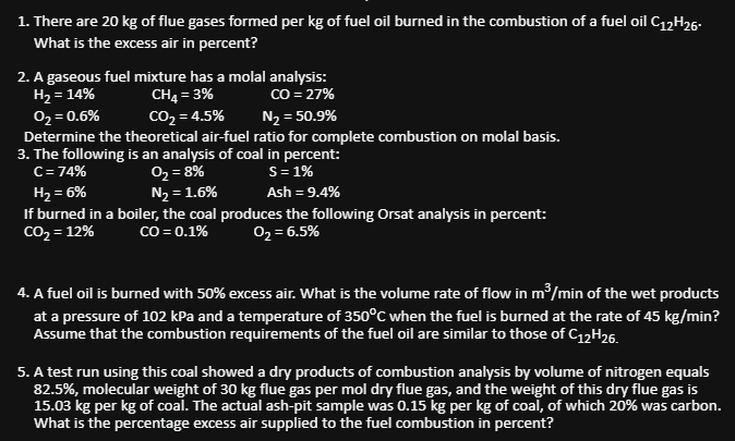1. There are 20 kg of flue gases formed per kg of fuel oil burned in the combustion of a fuel oil C12H26-
What is the excess air in percent?
2. A gaseous fuel mixture has a molal analysis:
H₂ = 14%
CH4 = 3%
CO = 27%
0₂ = 0.6%
CO₂=4.5%
N₂ = 50.9%
Determine the theoretical air-fuel ratio for complete combustion on molal basis.
3. The following is an analysis of coal in percent:
C = 74%
0₂ = 8%
S = 1%
H₂ = 6%
N₂ = 1.6%
Ash = 9.4%
If burned in a boiler, the coal produces the following Orsat analysis in percent:
CO₂ = 12%
CO = 0.1%
0₂= 6.5%
4. A fuel oil is burned with 50% excess air. What is the volume rate of flow in m³/min of the wet products
at a pressure of 102 kPa and a temperature of 350°C when the fuel is burned at the rate of 45 kg/min?
Assume that the combustion requirements of the fuel oil are similar to those of C12H26.
5. A test run using this coal showed a dry products of combustion analysis by volume of nitrogen equals
82.5%, molecular weight of 30 kg flue gas per mol dry flue gas, and the weight of this dry flue gas is
15.03 kg per kg of coal. The actual ash-pit sample was 0.15 kg per kg of coal, of which 20% was carbon.
What is the percentage excess air supplied to the fuel combustion in percent?