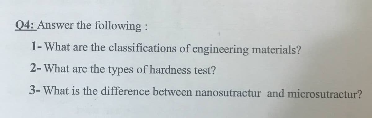 Q4: Answer the following :
1- What are the classifications of engineering materials?
2- What are the types of hardness test?
3- What is the difference between nanosutractur and microsutractur?
